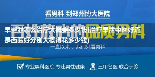 早些泄怎么治疗大概要多少钱(治疗早泄中医好还是西医好分别大概得花多少钱)